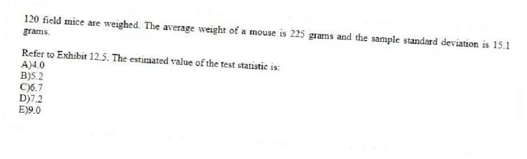 120 field mice are weighed. The average weight of a mouse is 225 grams and the sample standard deviation is 15.1 grams.
-Refer to Exhibit 12.5. The estimated value of the test statistic is:
A)4.0
B)5.2
C)6.7
D)7.2
E)9.0
