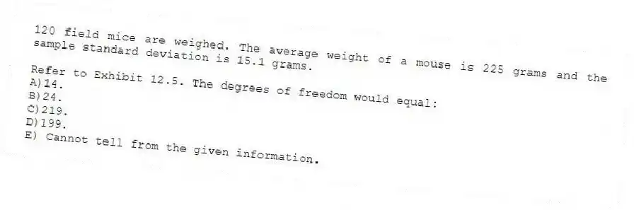 120 field mice are weighed. The average weight of a mouse is 225 grams and the sample standard deviation is 15.1 grams.
-Refer to Exhibit 12.5. The degrees of freedom would equal:
A)14.
B)24.
C)219.
D)199.
E) Cannot tell from the given information.