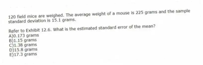 120 field mice are weighed. The average weight of a mouse is 225 grams and the sample standard deviation is 15.1 grams.
-Refer to Exhibit 12.6. What is the estimated standard error of the mean?
A)0.173 grams
B)1.15 grams
C)1.38 grams
D)15.8 grams
E)17.3 grams