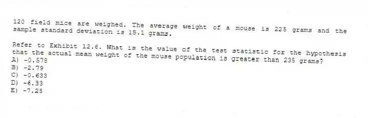 120 field mice are weighed. The average weight of a mouse is 225 grams and the sample standard deviation is 15.1 grams.
-Refer to Exhibit 12.6. What is the value of the test statistic for the hypothesis that the actual mean weight of the mouse population is greater than 235 grams?
A) -0.578
B) -2.79
C) -0.633
D) -6.33
E) -7.25