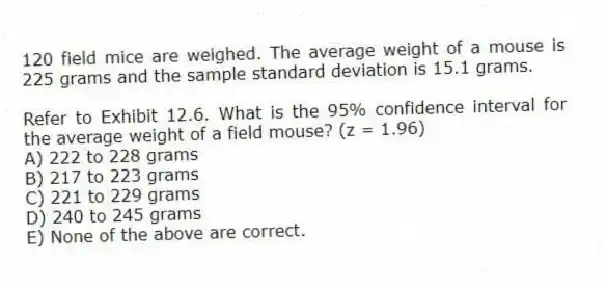 120 field mice are weighed. The average weight of a mouse is 225 grams and the sample standard deviation is 15.1 grams.
-Refer to Exhibit 12.6. What is the 95% confidence interval for the average weight of a field mouse? (z = 1.96)
A) 222 to 228 grams
B) 217 to 223 grams
C) 221 to 229 grams
D) 240 to 245 grams
E) None of the above are correct.