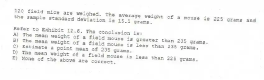 120 field mice are weighed. The average weight of a mouse is 225 grams and the sample standard deviation is 15.1 grams.
-Refer to Exhibit 12.6. The conclusion is:
A) The mean weight of a field mouse is greater than 235 grams.
B) The mean weight of a field mouse is less than 235 grams.
C) Estimate a point mean of 235 grams.
D) The mean weight of a field mouse is less than 225 grams.
E) None of the above are correct.