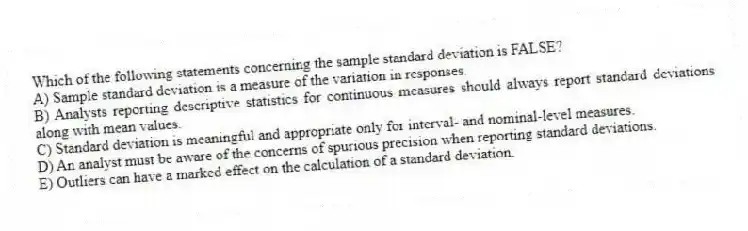 Which of the following statements concerning the sample standard deviation is FALSE?
A) Sample standard deviation is a measure of the variation in responses.
B) Analysts reporting descriptive statistics for continuous measures should always report standard deviations along with mean values.
C) Standard deviation is meaningful and appropriate only for interval- and nominal-level measures.
D) An analyst must be aware of the concerns of spurious precision when reporting standard deviations.
E) Outliers can have a marked effect on the calculation of a standard deviation.