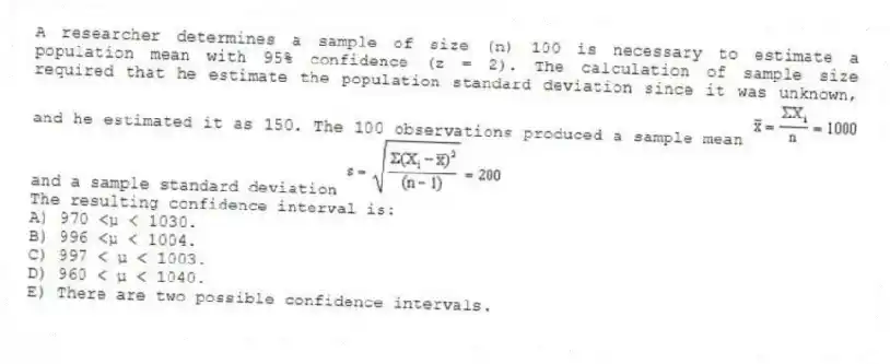 A researcher determines a sample of size (n) 100 is necessary to estimate a population mean with 95% confidence (z = 2). The calculation of sample size required that he estimate the population standard deviation since it was unknown, and he estimated it as 150. The 100 observations produced a sample mean and a sample standard deviation
The resulting confidence interval is:
A) 970 <μ < 1030.
B) 996 <μ < 1004.
C) 997 < μ < 1003.
D) 960 < μ < 1040.
E) There are two possible confidence intervals.