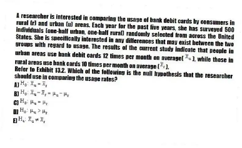 A researcher is interested in comparing the usage of bank debit cards by consumers in rural (r) and urban (u) areas. Each year for the past five years, she has surveyed 500 individuals (one-half urban, one-half rural) randomly selected from across the United States. She is specifically interested in any differences that may exist between the two groups with regard to usage. The results of the current study indicate that people in urban areas use bank debit cards 12 times per month on average( ), while those in rural areas use bank cards 10 times per month on average ( ).
-Refer to Exhibit 13.2. Which of the following is the null hypothesis that the researcher should use in comparing the usage rates?