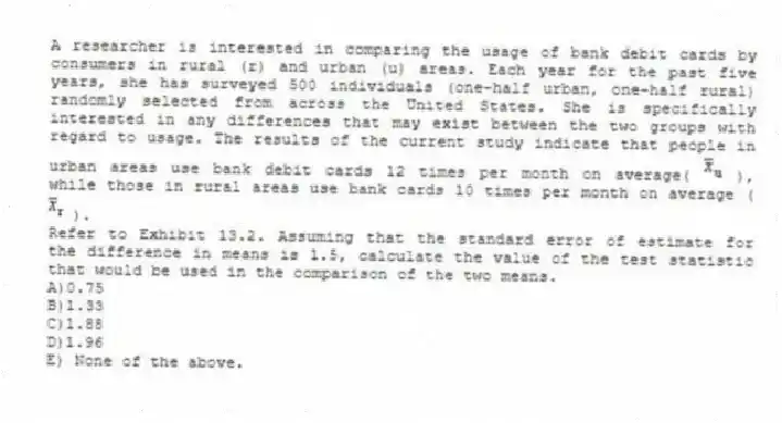 A researcher is interested in comparing the usage of bank debit cards by consumers in rural (r) and urban (u) areas. Each year for the past five years, she has surveyed 500 individuals (one-half urban, one-half rural) randomly selected from across the United States. She is specifically interested in any differences that may exist between the two groups with regard to usage. The results of the current study indicate that people in urban areas use bank debit cards 12 times per month on average( ), while those in rural areas use bank cards 10 times per month on average ( ).
-Refer to Exhibit 13.2. Assuming that the standard error of estimate for the difference in means is 1.5, calculate the value of the test statistic that would be used in the comparison of the two means.
A)0.75
B)1.33
C)1.88
D)1.96
E) None of the above.