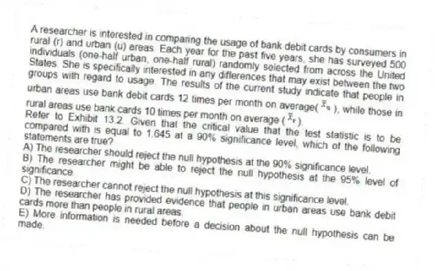 A researcher is interested in comparing the usage of bank debit cards by consumers in rural (r) and urban (u) areas. Each year for the past five years, she has surveyed 500 individuals (one-half urban, one-half rural) randomly selected from across the United States. She is specifically interested in any differences that may exist between the two groups with regard to usage. The results of the current study indicate that people in urban areas use bank debit cards 12 times per month on average( ), while those in rural areas use bank cards 10 times per month on average ( ).
-Refer to Exhibit 13.2. Given that the critical value that the test statistic is to be compared with is equal to 1.645 at a 90% significance level, which of the following statements are true?
A) The researcher should reject the null hypothesis at the 90% significance level.
B) The researcher might be able to reject the null hypothesis at the 95% level of significance.
C) The researcher cannot reject the null hypothesis at this significance level.
D) The researcher has provided evidence that people in urban areas use bank debit cards more than people in rural areas.
E) More information is needed before a decision about the null hypothesis can be made.