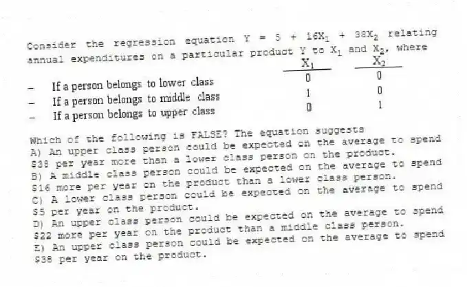 Consider the regression equation Y = 5 + 16X<sub>1</sub> + 38X<sub>2</sub> relating annual expenditures on a particular product Y to X<sub>1</sub> and X<sub>2</sub>, where
Which of the following is FALSE? The equation suggests
A) An upper class person could be expected on the average to spend $38 per year more than a lower class person on the product.
B) A middle class person could be expected on the average to spend $16 more per year on the product than a lower class person.
C) A lower class person could be expected on the average to spend $5 per year on the product.
D) An upper class person could be expected on the average to spend $22 more per year on the product than a middle class person.
E) An upper class person could be expected on the average to spend $38 per year on the product.
