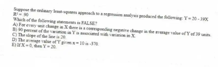 Suppose the ordinary least-squares approach to a regression analysis produced the following: Y = 20 - 39X
R² = .90
Which of the following statements is FALSE?
A) For every unit change in X there is a corresponding negative change in the average value of Y of 39 units.
B) 90 percent of the variation in Y is associated with variation in X.
C) The slope of the line is 20.
D) The average value of Y given x = 10 is -370.
E) If X = 0, then Y = 20.