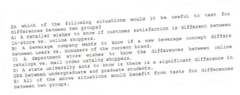 In which of the following situations would it be useful to test for differences between two groups?
A) A retailer wishes to know if customer satisfaction is different between in-store vs. online shoppers.
B) A beverage company wants to know if a new beverage concept differs between users vs. nonusers of the current brand.
C) A department store wishes to know the differences between online catalogs vs. mail order catalog shoppers.
D) A state university ants to know is there is a significant difference in GPA between undergraduate and graduate students.
E) All of the above situations would benefit from tests for differences between two groups.