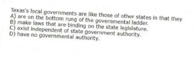 Texas's local governments are like those of other states in that they
A) are on the bottom rung of the governmental ladder.
B) make laws that are binding on the state legislature.
C) exist independent of state government authority.
D) have no governmental authority.