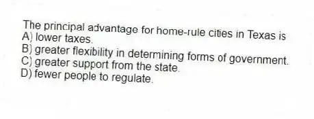 The principal advantage for home-rule cities in Texas is
A) lower taxes.
B) greater flexibility in determining forms of government.
C) greater support from the state.
D) fewer people to regulate.