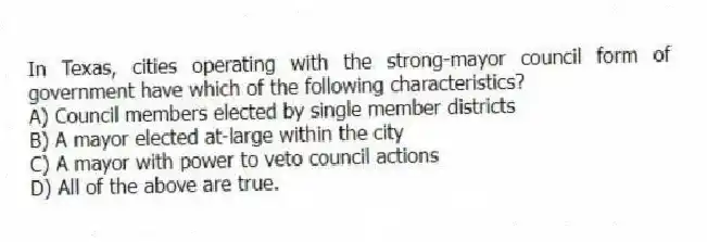 In Texas, cities operating with the strong-mayor council form of government have which of the following characteristics?
A) Council members elected by single member districts
B) A mayor elected at-large within the city
C) A mayor with power to veto council actions
D) All of the above are true.