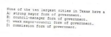 None of the ten largest cities in Texas have a
A) strong mayor form of government.
B) council-manager form of government.
C) weak mayor-council form of government.
D) commission form of government.