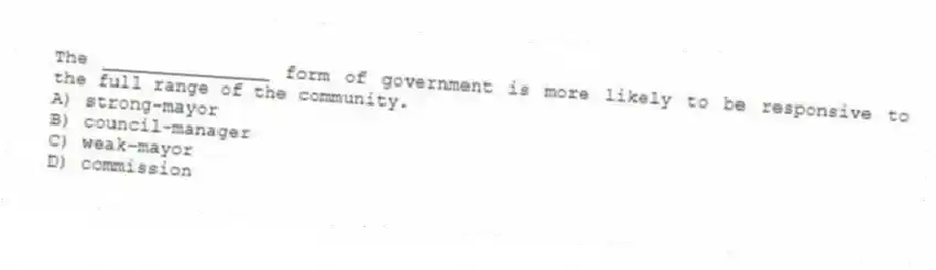 The _______________ form of government is more likely to be responsive to the full range of the community.
A) strong-mayor
B) council-manager
C) weak-mayor
D) commission