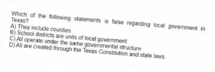 Which of the following statements is false regarding local government in Texas?
A) They include counties.
B) School districts are units of local government.
C) All operate under the same governmental structure.
D) All are created through the Texas Constitution and state laws.