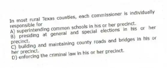 In most rural Texas counties, each commissioner is individually responsible for
A) superintending common schools in his or her precinct.
B) presiding at general and special elections in his or her precinct.
C) building and maintaining county roads and bridges in his or her precinct.
D) enforcing the criminal law in his or her precinct.