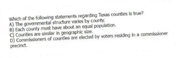 Which of the following statements regarding Texas counties is true?
A) The governmental structure varies by county.
B) Each county must have about an equal population.
C) Counties are similar in geographic size.
D) Commissioners of counties are elected by voters residing in a commissioner precinct.