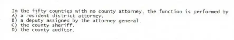In the fifty counties with no county attorney, the function is performed by
A) a resident district attorney.
B) a deputy assigned by the attorney general.
C) the county sheriff.
D) the county auditor.