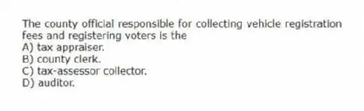 The county official responsible for collecting vehicle registration fees and registering voters is the
A) tax appraiser.
B) county clerk.
C) tax-assessor collector.
D) auditor.