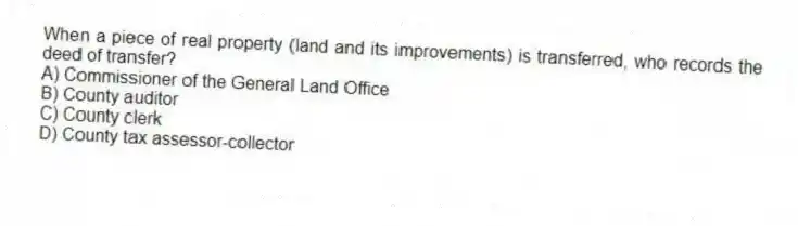 When a piece of real property (land and its improvements) is transferred, who records the deed of transfer?
A) Commissioner of the General Land Office
B) County auditor
C) County clerk
D) County tax assessor-collector