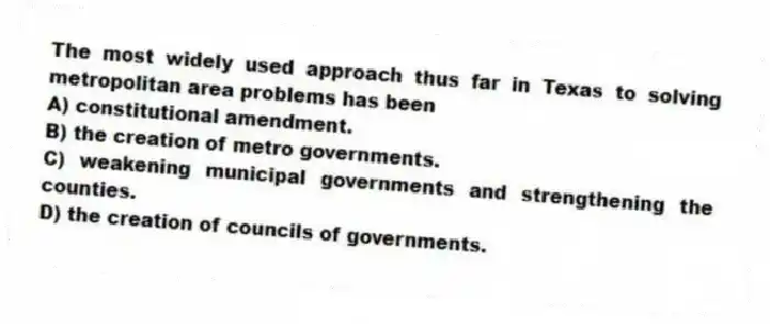 The most widely used approach thus far in Texas to solving metropolitan area problems has been
A) constitutional amendment.
B) the creation of metro governments.
C) weakening municipal governments and strengthening the counties.
D) the creation of councils of governments.