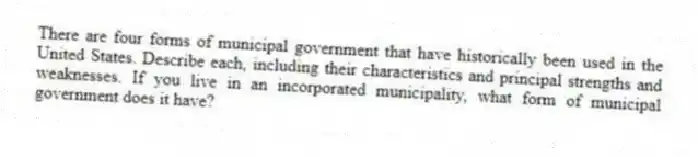 There are four forms of municipal government that have historically been used in the United States. Describe each, including their characteristics and principal strengths and weaknesses. If you live in an incorporated municipality, what form of municipal government does it have?