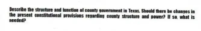 Describe the structure and function of county government in Texas. Should there be changes in the present constitutional provisions regarding county structure and power? If so, what is needed?
