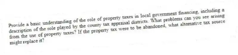 Provide a basic understanding of the role of property taxes in local government financing, including a description of the role played by the county tax appraisal districts. What problems can you see arising from the use of property taxes? If the property tax were to be abandoned, what alternative tax source might replace it?