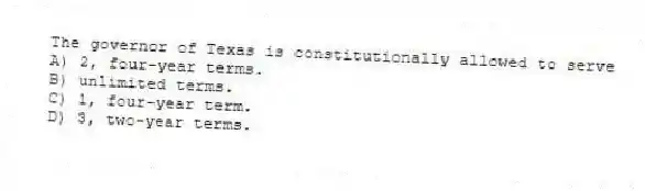 The governor of Texas is constitutionally allowed to serve
A) 2, four-year terms.
B) unlimited terms.
C) 1, four-year term.
D) 3, two-year terms.