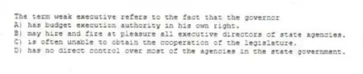 The term weak executive refers to the fact that the governor
A) has budget execution authority in his own right.
B) may hire and fire at pleasure all executive directors of state agencies.
C) is often unable to obtain the cooperation of the legislature.
D) has no direct control over most of the agencies in the state government.