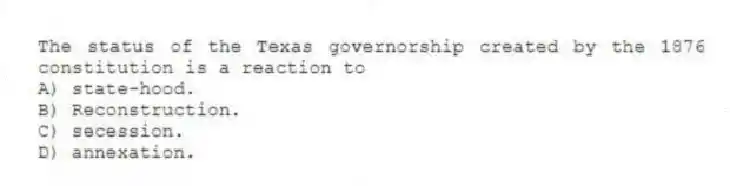 The status of the Texas governorship created by the 1876 constitution is a reaction to
A) state-hood.
B) Reconstruction.
C) secession.
D) annexation.