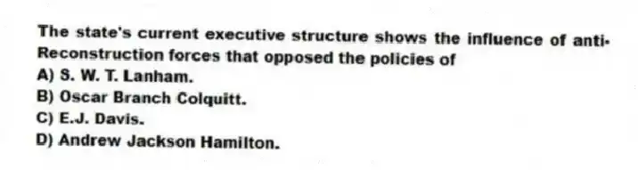 The state's current executive structure shows the influence of anti-Reconstruction forces that opposed the policies of
A) S. W. T. Lanham.
B) Oscar Branch Colquitt.
C) E.J. Davis.
D) Andrew Jackson Hamilton.