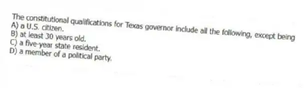 The constitutional qualifications for Texas governor include all the following, except being
A) a U.S. citizen.
B) at least 30 years old.
C) a five-year state resident.
D) a member of a political party.