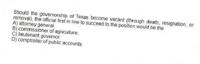 Should the governorship of Texas become vacant (through death, resignation, or removal), the official first in line to succeed to the position would be the
A) attorney general.
B) commissioner of agriculture.
C) lieutenant governor.
D) comptroller of public accounts.