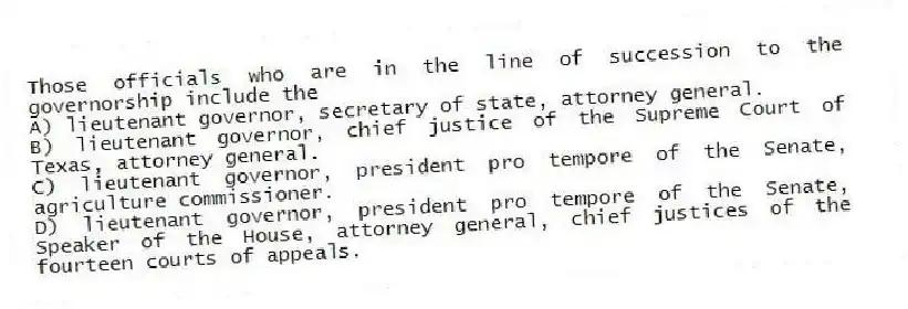 Those officials who are in the line of succession to the governorship include the
A) lieutenant governor, secretary of state, attorney general.
B) lieutenant governor, chief justice of the Supreme Court of Texas, attorney general.
C) lieutenant governor, president pro tempore of the Senate, agriculture commissioner.
D) lieutenant governor, president pro tempore of the Senate, Speaker of the House, attorney general, chief justices of the fourteen courts of appeals.