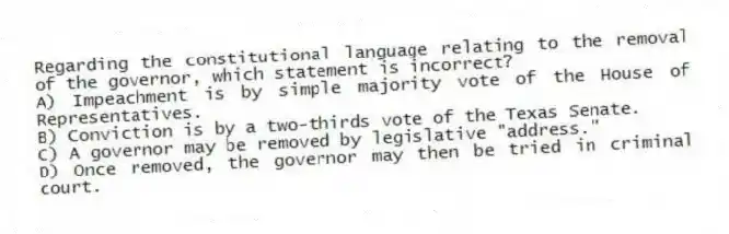 Regarding the constitutional language relating to the removal of the governor, which statement is incorrect?
A) Impeachment is by simple majority vote of the House of Representatives.
B) Conviction is by a two-thirds vote of the Texas Senate.
C) A governor may be removed by legislative "address."
D) Once removed, the governor may then be tried in criminal court.