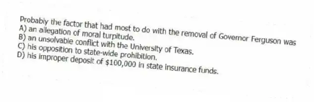 Probably the factor that had most to do with the removal of Governor Ferguson was
A) an allegation of moral turpitude.
B) an unsolvable conflict with the University of Texas.
C) his opposition to state-wide prohibition.
D) his improper deposit of $100,000 in state insurance funds.