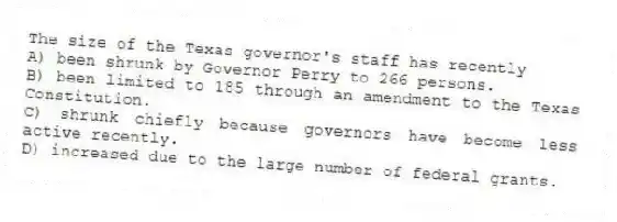 The size of the Texas governor's staff has recently
A) been shrunk by Governor Perry to 266 persons.
B) been limited to 185 through an amendment to the Texas Constitution.
C) shrunk chiefly because governors have become less active recently.
D) increased due to the large number of federal grants.