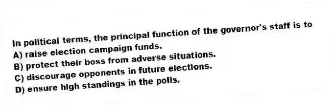In political terms, the principal function of the governor's staff is to
A) raise election campaign funds.
B) protect their boss from adverse situations.
C) discourage opponents in future elections.
D) ensure high standings in the polls.