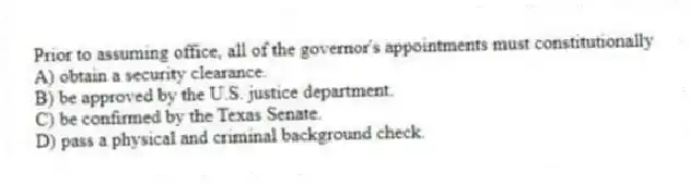 Prior to assuming office, all of the governor's appointments must constitutionally
A) obtain a security clearance.
B) be approved by the U.S. justice department.
C) be confirmed by the Texas Senate.
D) pass a physical and criminal background check.