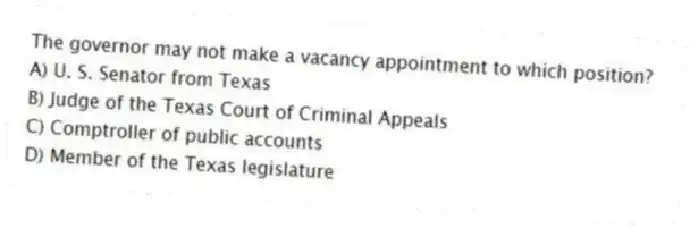 The governor may not make a vacancy appointment to which position?
A) U. S. Senator from Texas
B) Judge of the Texas Court of Criminal Appeals
C) Comptroller of public accounts
D) Member of the Texas legislature