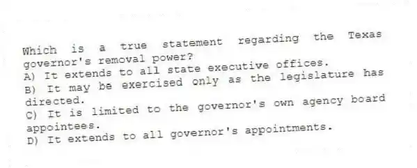 Which is a true statement regarding the Texas governor's removal power?
A) It extends to all state executive offices.
B) It may be exercised only as the legislature has directed.
C) It is limited to the governor's own agency board appointees.
D) It extends to all governor's appointments.