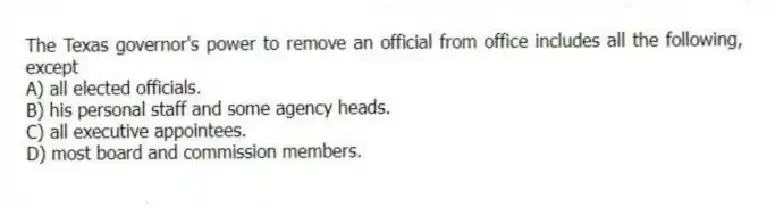 The Texas governor's power to remove an official from office includes all the following, except
A) all elected officials.
B) his personal staff and some agency heads.
C) all executive appointees.
D) most board and commission members.