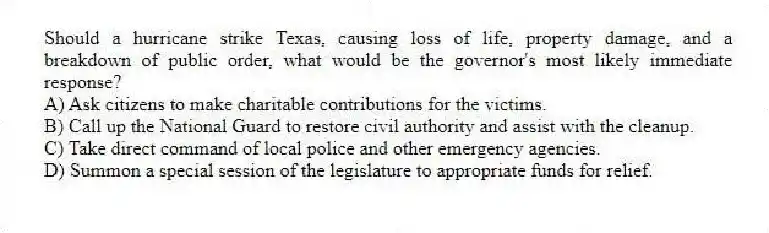 Should a hurricane strike Texas, causing loss of life, property damage, and a breakdown of public order, what would be the governor's most likely immediate response?
A) Ask citizens to make charitable contributions for the victims.
B) Call up the National Guard to restore civil authority and assist with the cleanup.
C) Take direct command of local police and other emergency agencies.
D) Summon a special session of the legislature to appropriate funds for relief.