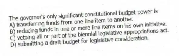 The governor's only significant constitutional budget power is
A) transferring funds from one line item to another.
B) reducing funds in one or more line items on his own initiative.
C) vetoing all or part of the biennial legislative appropriations act.
D) submitting a draft budget for legislative consideration.