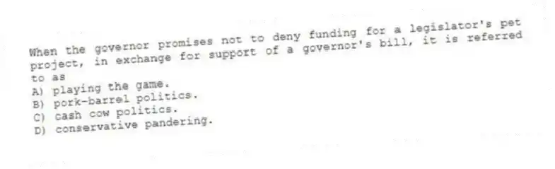 When the governor promises not to deny funding for a legislator's pet project, in exchange for support of a governor's bill, it is referred to as
A) playing the game.
B) pork-barrel politics.
C) cash cow politics.
D) conservative pandering.