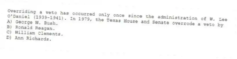 Overriding a veto has occurred only once since the administration of W. Lee O'Daniel (1939-1941). In 1979, the Texas House and Senate overrode a veto by
A) George W. Bush.
B) Ronald Reagan.
C) William Clements.
D) Ann Richards.