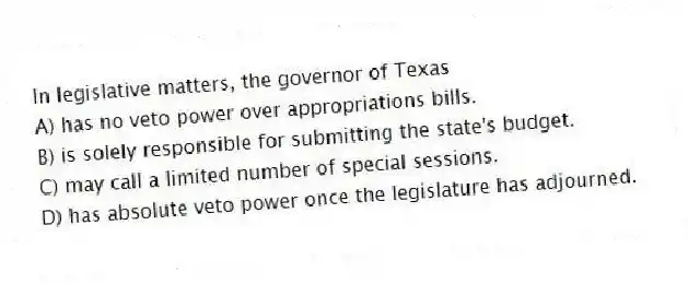 In legislative matters, the governor of Texas
A) has no veto power over appropriations bills.
B) is solely responsible for submitting the state's budget.
C) may call a limited number of special sessions.
D) has absolute veto power once the legislature has adjourned.