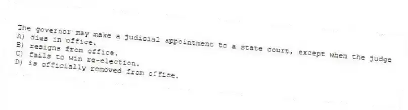 The governor may make a judicial appointment to a state court, except when the judge
A) dies in office.
B) resigns from office.
C) fails to win re-election.
D) is officially removed from office.